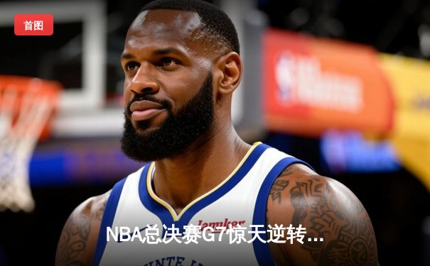 NBA总决赛G7惊天逆转！雄鹿末节狂轰40分力克太阳勇夺总冠军