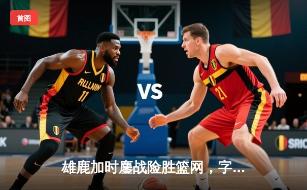 雄鹿加时鏖战险胜篮网，字母哥36+12+5主宰关键时刻